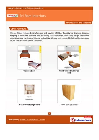Sri Ram Interiors
                                                               Manufacturers and Suppliers


Other Furniture

We are highly reckoned manufacturer and supplier of Other Furnitures, that are designed
keeping in mind the comfort and durability. Our craftsmen intricately design these beds
using advanced cutting and planing technology. We are also engaged in fabricating our range
as per specifications of our customers.




               Wooden Beds                              Children Bed & Merico
                                                                 Bed




          Wardrobe Storage Units                          Floor Storage Units



                                            7
 