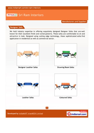 Sri Ram Interiors
                                                                Manufacturers and Suppliers


Designer Sofa

We hold industry expertise in offering exquisitely designed Designer Sofas that are well
known for their excellent finish and varied patterns. These sofas are comfortable to sit and
attractive in look. Designed using cutting edge technology, these sophisticated sofas find
application in residential as well as commercial sector.




          Designer Leather Sofas                          Drawing Room Sofas




               Leather Sofas                                 Coloured Sofas




                                             8
 