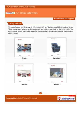 Sri Ram Interiors
                                                              Manufacturers and Suppliers


Luxury Sofa Set

We manufacture a wide array of living room sofa set that are available in modern styles.
These living room sofa set and wooden sofa set enhance the look of the living room. The
entire range is well polished and can be customized according to the specific requirements
of our clients.




                  Trigno                                      Reclainer




                  Wellon                                       Vender




                                            9
 