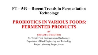 FT – 549 – Recent Trends in Fermentation
Technology
PROBIOTICS IN VARIOUS FOODS:
FERMENTED PRODUCTS
BY
SRIRAM M (FEM21004)
M. Tech in Food Engineering and Technology
Department of Food Engineering and Technology
Tezpur University, Tezpur, Assam
 