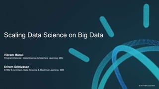© 2017 IBM Corporation
Scaling Data Science on Big Data
Vikram Murali
Program Director, Data Science & Machine Learning, IBM
Sriram Srinivasan
STSM & Architect, Data Science & Machine Learning, IBM
 