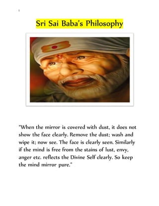 l
Sri Sai Baba’s Philosophy
“When the mirror is covered with dust, it does not
show the face clearly. Remove the dust; wash and
wipe it; now see. The face is clearly seen. Similarly
if the mind is free from the stains of lust, envy,
anger etc. reflects the Divine Self clearly. So keep
the mind mirror pure.”
 