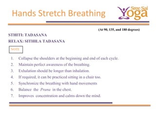 Hands Stretch Breathing
(At 90, 135, and 180 degrees)

STHITI: TADASANA
RELAX: SITHILA TADASANA
NOTE

1.
2.
3.
4.
5.
6.
7.

Collapse the shoulders at the beginning and end of each cycle.
Maintain perfect awareness of the breathing.
Exhalation should be longer than inhalation.
If required, it can be practiced sitting in a chair too.
Synchronize the breathing with hand movements
Balance the Prana in the chest.
Improves concentration and calms down the mind.

 