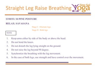 Straight Leg Raise Breathing
STHITI: SUPINE POSTURE
RELAX: SAVASANA
Stage I : Alternate legs
Stage II : Both legs
NOTE

1.
2.
3.
4.
5.
6.

Keep arms either by side of the body or above the head.
Do not bend the knees.
Do not disturb the leg lying straight on the ground.
Do not raise the leg beyond 90 degree.
Synchronize the breathing with the leg movement.
In the case of both legs, use strength and have control over the movement.

 