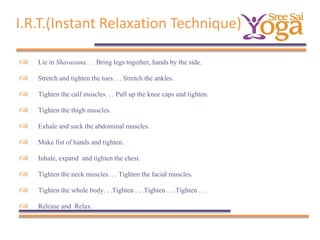 I.R.T.(Instant Relaxation Technique)


Lie in Shavasana. . . Bring legs together, hands by the side.



Stretch and tighten the toes. . . Stretch the ankles.



Tighten the calf muscles. . . Pull up the knee caps and tighten.



Tighten the thigh muscles.



Exhale and suck the abdominal muscles.



Make fist of hands and tighten.



Inhale, expand and tighten the chest.



Tighten the neck muscles. . . Tighten the facial muscles.



Tighten the whole body. . .Tighten . . .Tighten . . .Tighten . . .



Release and Relax.

 