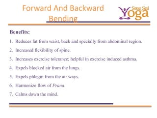 Forward And Backward
Bending
Benefits:
1.
2.
3.
4.
5.
6.
7.

Reduces fat from waist, back and specially from abdominal region.
Increased flexibility of spine.
Increases exercise tolerance; helpful in exercise induced asthma.
Expels blocked air from the lungs.
Expels phlegm from the air ways.
Harmonize flow of Prana.
Calms down the mind.

 