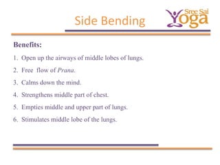 Side Bending
Benefits:
1.
2.
3.
4.
5.
6.

Open up the airways of middle lobes of lungs.
Free flow of Prana.
Calms down the mind.
Strengthens middle part of chest.
Empties middle and upper part of lungs.
Stimulates middle lobe of the lungs.

 