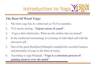 Introduction to Yoga
The Root Of Word Yoga:
1. The term yoga has its verbal root as YUJ in samskrta.
2. YUJ means joining. “Yujyate anena iti yogah”.
3. Yoga is that which joins. What are the entities that are joined?
4. In the traditional terminology it is joining of individual self with the
universal self.
5. One of the great Rsis(Seer),Patanjali compiled the essential features
and principles of yoga in the form of sutras.
6. According to sage Patanjali, “Yoga is a conscious process of
gaining mastery over the mind”

 