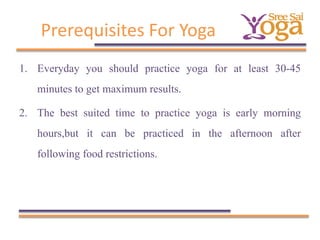 Prerequisites For Yoga
1. Everyday you should practice yoga for at least 30-45
minutes to get maximum results.
2. The best suited time to practice yoga is early morning
hours,but it can be practiced in the afternoon after
following food restrictions.

 