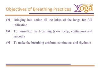 Objectives of Breathing Practices
 Bringing into action all the lobes of the lungs for full
utilization
 To normalize the breathing (slow, deep, continuous and
smooth)
 To make the breathing uniform, continuous and rhythmic

 