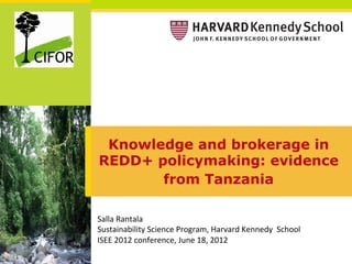 Knowledge and brokerage in
REDD+ policymaking: evidence
       from Tanzania

Salla	
  Rantala	
  
Sustainability	
  Science	
  Program,	
  Harvard	
  Kennedy	
  	
  School	
  
ISEE	
  2012	
  conference,	
  June	
  18,	
  2012	
  	
  
 