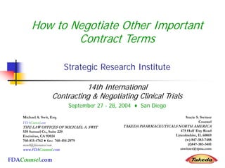 FDACounsel.com
How to Negotiate Other Important
Contract Terms
Strategic Research Institute
14th International
Contracting & Negotiating Clinical Trials
September 27 - 28, 2004 ♦ San Diego
Michael A. Swit, Esq.
FDACounsel.com
THE LAW OFFICES OF MICHAEL A. SWIT
539 Samuel Ct., Suite 229
Encinitas, CA 92024
760-815-4762 ♦ fax: 760-454-2979
mswit@fdacounsel.com
www.FDACounsel.com
Stacie S. Switzer
Counsel
TAKEDA PHARMACEUTICALS NORTH AMERICA
475 Half Day Road
Lincolnshire, IL 60069
(w) 847-383-7488
(f)847-383-3481
sswitzer@tpna.com
 
