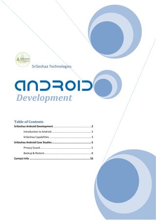 SriSeshaa Technologies
Development
Table of Contents
SriSeshaa Android Development ..................................................2
Introduction to Android ....................................................3
SriSeshaa Capabilities .......................................................3
SriSeshaa Android Case Studies ....................................................5
Privacy Guard....................................................................5
Backup & Restore..............................................................8
Contact Info ................................................................................10
 