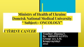 Ministry of Health of Ukraine
Donetsk National Medical University
“ Subject:- ONCOLOGY”
UTERINE CANCER
Teacher: Zhanna.V.
By: SRISHTI GUPTA
Group: 503 A.M.
Kropyvnytskyi
2021
 