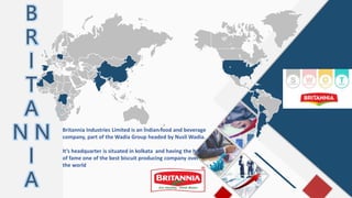 B
R
I
T
A
N N
I
A
Britannia Industries Limited is an Indian food and beverage
company, part of the Wadia Group headed by Nusli Wadia.
It’s headquarter is situated in kolkata and having the hall
of fame one of the best biscuit producing company over
the world
 