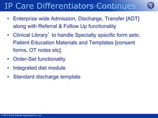 © 2015 Srishti Software Applications Pvt. Ltd.
• Enterprise wide Admission, Discharge, Transfer [ADT]
along with Referral & Follow Up functionality
• Clinical Library’ to handle Specialty specific form sets;
Patient Education Materials and Templates [consent
forms, OT notes etc].
• Order-Set functionality
• Integrated diet module
• Standard discharge template
IP Care Differentiators Continues…
 