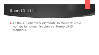 Round 3 - List It
 Of the 118 chemical elements, 15 elements were
named to honour 16 scientists. Name all 15
elements.
 