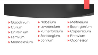  Gadolinium
 Curium
 Einsteinium
 Fermium
 Mendelevium
 Nobelium
 Lawrencium
 Rutherfordium
 Seaborgium
 Bohrium
 Meitnerium
 Roentgenium
 Copernicium
 Flerovium
 Oganesson
 
