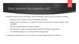 Story behind the creation of?
1. Striking in form in order to draw immediate attention;
2. Unique and unambiguous, in order not to be confused with symbols used for other
purposes;
3. Quickly recognizable and easily recalled;
4. Symmetrical, in order to appear identical from all angles of approach;
5. Acceptable to groups of varying ethnic backgrounds.
Among the pool of over 40 designs, all of the designs had to meet a number of criteria:
A nationwide testing was done and the most memorable design was chosen.
4
 