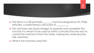  The Sarco is a 3D-printable _______ machine designed by Dr. Philip
Nitschke, a world famous advocate of __________.
 The machine uses liquid nitrogen to operate and completes the
function it is meant to be used for within 5 minutes.The only way to
control the machine is from the inside, making the whole process
fully voluntary.
 What is the machine used for?
5
 