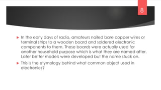  In the early days of radio, amateurs nailed bare copper wires or
terminal strips to a wooden board and soldered electronic
components to them. These boards were actually used for
another household purpose which is what they are named after.
Later better models were developed but the name stuck on.
 This is the etymology behind what common object used in
electronics?
8
 
