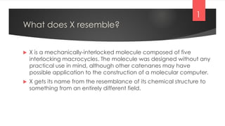 What does X resemble?
 X is a mechanically-interlocked molecule composed of five
interlocking macrocycles. The molecule was designed without any
practical use in mind, although other catenanes may have
possible application to the construction of a molecular computer.
 X gets its name from the resemblance of its chemical structure to
something from an entirely different field.
1
 