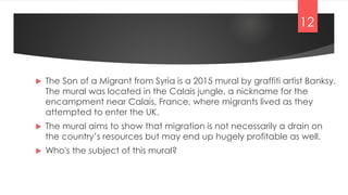  The Son of a Migrant from Syria is a 2015 mural by graffiti artist Banksy.
The mural was located in the Calais jungle, a nickname for the
encampment near Calais, France, where migrants lived as they
attempted to enter the UK.
 The mural aims to show that migration is not necessarily a drain on
the country’s resources but may end up hugely profitable as well.
 Who's the subject of this mural?
12
 