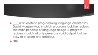  ____ is an esoteric programming language created by
David Morgan-Mar, in which programs look like recipes.
The main principle of language design is: program
recipes should not only generate valid output, but be
easy to prepare and delicious.
 FITB
13
 