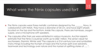 What were the Fénix capsules used for?
 The Fénix capsules were three metallic containers designed by the _______ Navy, in
collaboration with NASA. They have a diameter of 54 cm, and have eight wheels
located on the top and the bottom. Inside the capsule, there are harnesses, oxygen
supply, and a microphone with speakers.
 The capsules after their use were exhibited in various museums. Auction experts
estimate that the Fénix 2 could be worth up to US$1 million. The senior valuer for
auctioneers, Dominic Winter said "The capsule is a 21st-century icon and symbolizes
many things including the triumph of hope and the human spirit over adversity,
teamwork and technology over nature and the myriad of uplifting stories of ..... ".
15
 