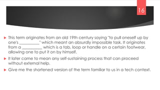  This term originates from an old 19th century saying "to pull oneself up by
one's __________" which meant an absurdly impossible task. It originates
from a __________ which is a tab, loop or handle on a certain footwear,
allowing one to put it on by himself.
 It later came to mean any self-sustaining process that can proceed
without external help.
 Give me the shortened version of the term familiar to us in a tech context.
16
 