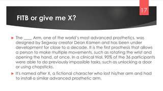  The ____ Arm, one of the world’s most advanced prosthetics, was
designed by Segway creator Dean Kamen and has been under
development for close to a decade. It is the first prosthesis that allows
a person to make multiple movements, such as rotating the wrist and
opening the hand, at once. In a clinical trial, 90% of the 36 participants
were able to do previously impossible tasks, such as unlocking a door
or using chopsticks.
 It's named after X, a fictional character who lost his/her arm and had
to install a similar advanced prosthetic arm.
FITB or give me X?
17
 
