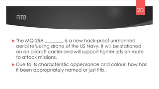 FITB
 The MQ-25A ________ is a new hack-proof unmanned
aerial refueling drone of the US Navy. It will be stationed
on an aircraft carrier and will support fighter jets en-route
to attack missions.
 Due to its characteristic appearance and colour, how has
it been appropriately named or just fitb.
20
 