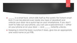  ______ is a smart lock, which bills itself as the world's first instant smart
lock. It can be placed over nearly any type of deadbolt and
unlocks your door via a quick tap on your smartphone. If you don't
want to take out your phone, you can use a special knock — either
on your phone or on your door — and ______ instantly unlocks.
 Keeping in mind the basic nunction it does, give me an appropriate
one word name or just FITB.
21
 