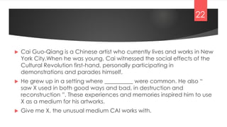  Cai Guo-Qiang is a Chinese artist who currently lives and works in New
York City.When he was young, Cai witnessed the social effects of the
Cultural Revolution first-hand, personally participating in
demonstrations and parades himself.
 He grew up in a setting where __________ were common. He also “
saw X used in both good ways and bad, in destruction and
reconstruction ”. These experiences and memories inspired him to use
X as a medium for his artworks.
 Give me X, the unusual medium CAI works with.
22
 