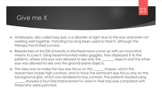 Give me X
 Amblyopia, also called lazy eye, is a disorder of sight due to the eye and brain not
working well together. Patching has long been used to treat it, although the
therapy has limited success.
 Researchers at McGill University in Montreal have come up with an innovative
means to cure it. Using head-mounted video goggles, they displayed X to the
patients, where one eye was allowed to see only the _______ objects and the other
eye was allowed to see only the ground-plane objects.
 The idea was to make the lazy eye focus on the ______ shapes, which the
researchers made high contrast, and to have the dominant eye focus only on the
background grid, which was rendered in low contrast. The patients treated using
______ showed a four-fold improvement in vision in their lazy eye compared with
those who were patched.
23
 