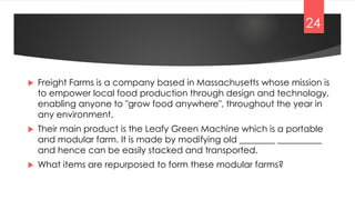  Freight Farms is a company based in Massachusetts whose mission is
to empower local food production through design and technology,
enabling anyone to "grow food anywhere", throughout the year in
any environment.
 Their main product is the Leafy Green Machine which is a portable
and modular farm. It is made by modifying old ________ __________
and hence can be easily stacked and transported.
 What items are repurposed to form these modular farms?
24
 