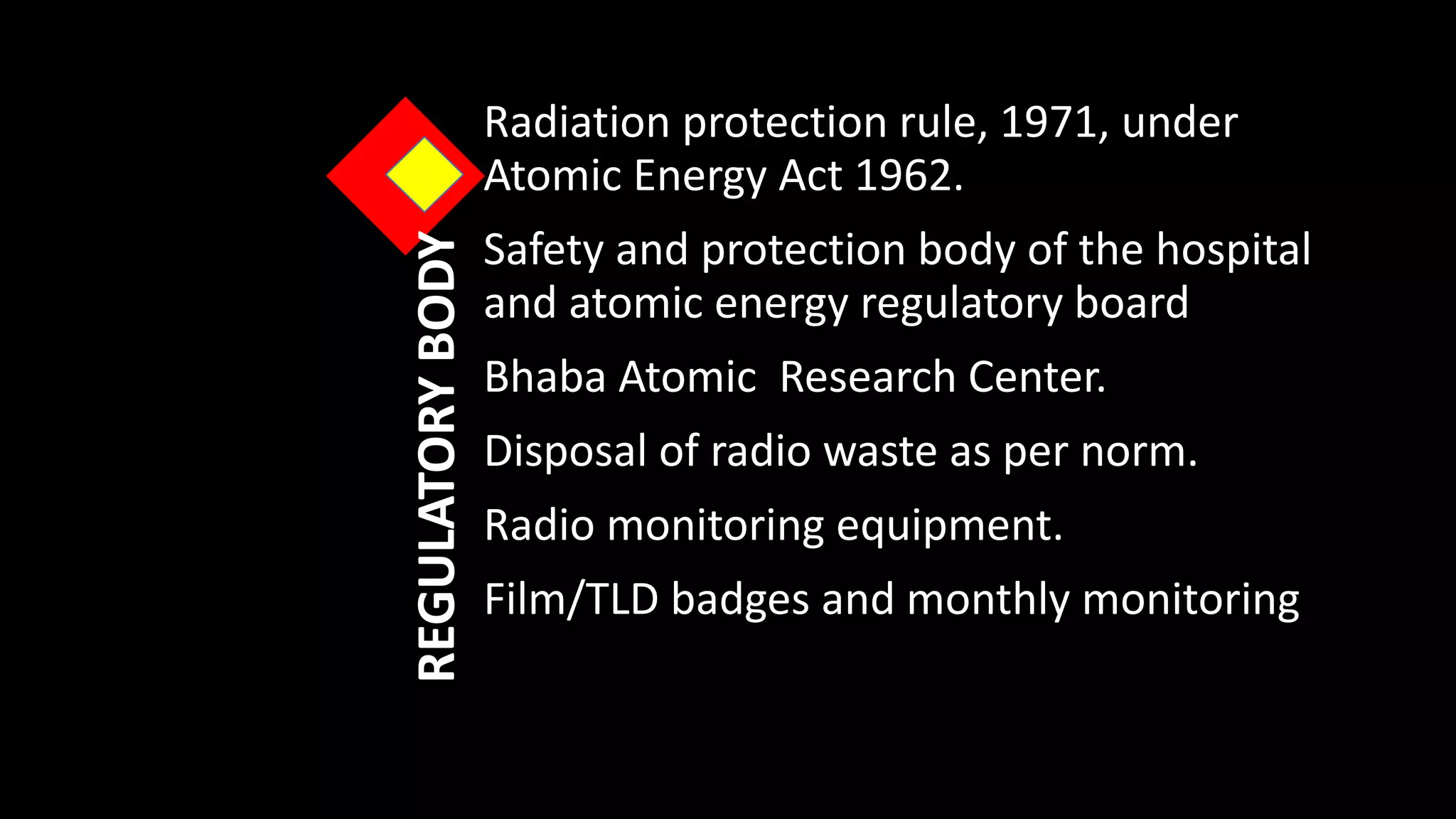 REGULATORYBODY
Radiation protection rule, 1971, under
Atomic Energy Act 1962.
Safety and protection body of the hospital
and atomic energy regulatory board
Bhaba Atomic Research Center.
Disposal of radio waste as per norm.
Radio monitoring equipment.
Film/TLD badges and monthly monitoring
 