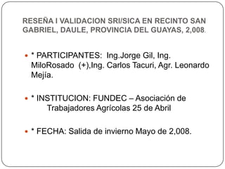 RESEÑA I VALIDACION SRI/SICA EN RECINTO SAN
GABRIEL, DAULE, PROVINCIA DEL GUAYAS, 2,008.


 * PARTICIPANTES: Ing.Jorge Gi...