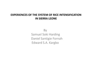 EXPERIENCES OF THE SYSTEM OF RICE INTENSIFICATION
                 IN SIERRA LEONE


                       By
              Samuel Soki Harding
              Daniel Santigie Fornah
              Edward S.A. Kargbo
 
