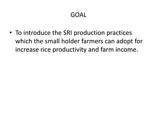 GOAL

• To introduce the SRI production practices
  which the small holder farmers can adopt for
  increase rice productiv...