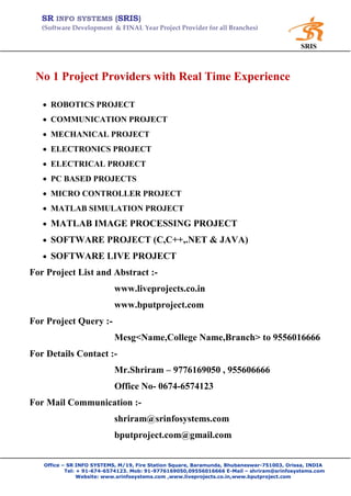 SR INFO SYSTEMS (SRIS)
   (Software Development & FINAL Year Project Provider for all Branches)

                                                                                           SRIS



 No 1 Project Providers with Real Time Experience

    ROBOTICS PROJECT
    COMMUNICATION PROJECT
    MECHANICAL PROJECT
    ELECTRONICS PROJECT
    ELECTRICAL PROJECT
    PC BASED PROJECTS
    MICRO CONTROLLER PROJECT
    MATLAB SIMULATION PROJECT
    MATLAB IMAGE PROCESSING PROJECT
    SOFTWARE PROJECT (C,C++,.NET & JAVA)
    SOFTWARE LIVE PROJECT
For Project List and Abstract :-
                           www.liveprojects.co.in
                           www.bputproject.com
For Project Query :-
                           Mesg<Name,College Name,Branch> to 9556016666
For Details Contact :-
                           Mr.Shriram – 9776169050 , 955606666
                           Office No- 0674-6574123
For Mail Communication :-
                           shriram@srinfosystems.com
                           bputproject.com@gmail.com


   Office – SR INFO SYSTEMS, M/19, Fire Station Square, Baramunda, Bhubaneswar-751003, Orissa, INDIA
           Tel: + 91-674-6574123. Mob: 91-9776169050,09556016666 E-Mail – shriram@srinfosystems.com
                Website: www.srinfosystems.com ,www.liveprojects.co.in,www.bputproject.com
 