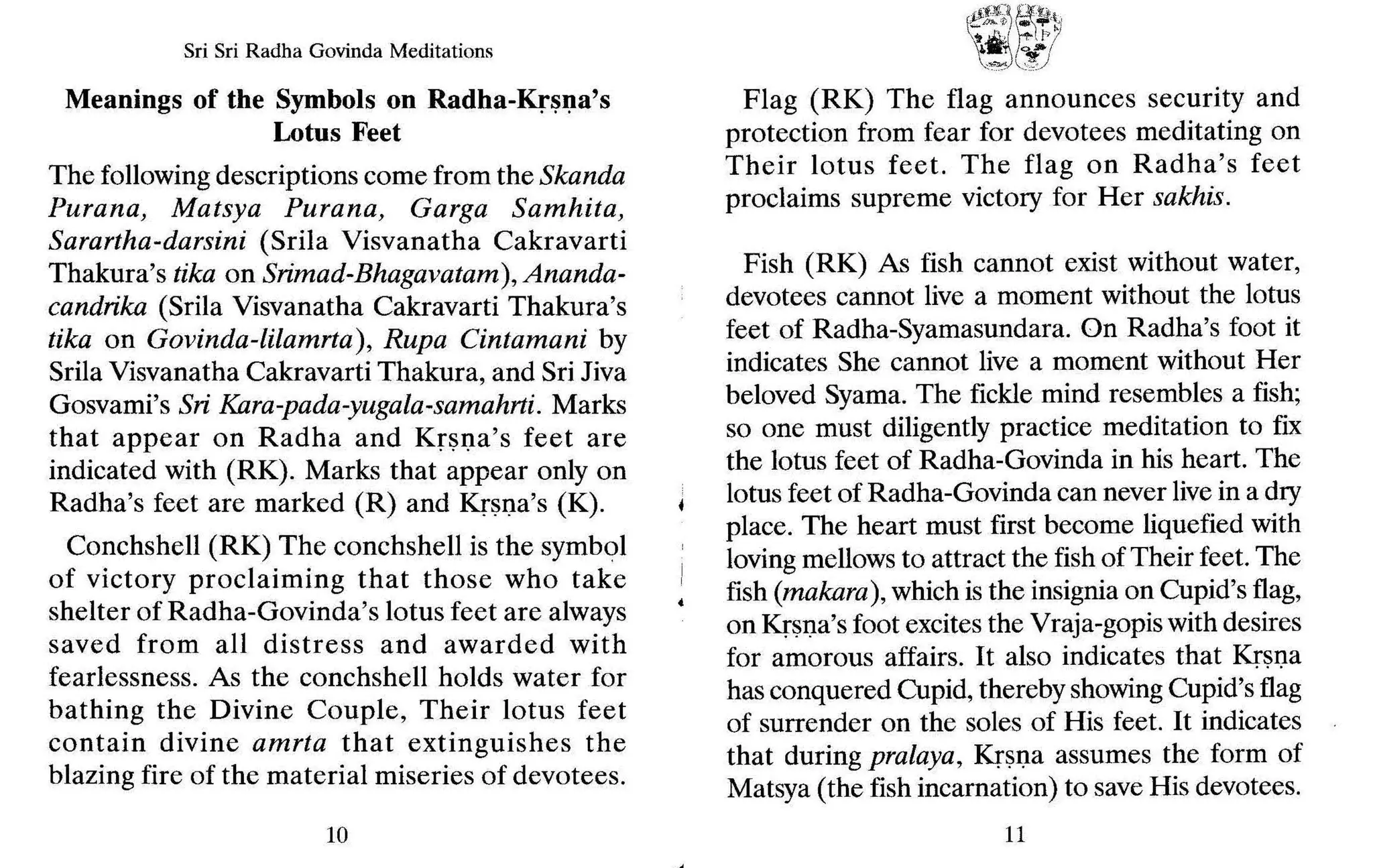 Sri Sri Radha Govinda Meditations
Meanings of the Symbols on Radha-Krsna's
Lotus Feet
The following descriptions come from the Skanda
Purana, Matsya Purana, Garga Samhita,
Sarartha-darsini (Srila Visvanatha Cakravarti
Thakura's tika on Srimad-Bhagavatam), Ananda-
candrika (Srila Visvanatha Cakravarti Thakura's
tika on Govinda-lilamrta), Rupa Cintamani by
Srila Visvanatha Cakravarti Thakura, and Sri Jiva
Gosvami's Sri Kara-pada-yugala-samahrti. Marks
that appear on Radha and Krsna's feet are
indicated with (RK). Marks that"appear only on
Radha's feet are marked (R) and Krsna's (K).
Conchshell (RK) The conchshell is the symbol
of victory proclaiming that those who take
shelter of Radha-Govinda's lotus feet are always
saved from all distress and awarded with
fearlessness. As the conchshell holds water for
bathing the Divine Couple, Their lotus feet
contain divine amrta that extinguishes the
blazing fire of the material miseries of devotees.
10
ft:!!l~~E
" ~}I
1r",",~,'. ,,1'1
J.," I~!
~,~",,", 'C
o::.)
Flag (RK) The flag announces security and
protection from fear for devotees meditating on
Their lotus feet. The flag on Radha's feet
proclaims supreme victory for Her sakhis.
Fish (RK) As fish cannot exist without water,
devotees cannot live a moment without the lotus
feet of Radha-Syamasundara. On Radha's foot it
indicates She cannot live a moment without Her
beloved Syama. The fickle mind resembles a fish;
so one must diligently practice meditation to fix
the lotus feet of Radha-Govinda in his heart. The
lotus feet of Radha-Govinda can never livein a dry
place. The heart must first become liquefied with
lovingmellows to attract the fish of Their feet. The
fish (makara), which is the insignia on Cupid's flag,
on Krsna's foot excites the Vraja-gopis with desires
for amorous affairs. It also indicates that Krsna
has conquered Cupid, thereby showingCupid'sflag
of surrender on the sales of His feet. It indicates
that during pralaya, Kr~I.J.a assumes the form of
Matsya (the fish incarnation) to save His devotees.
11
 