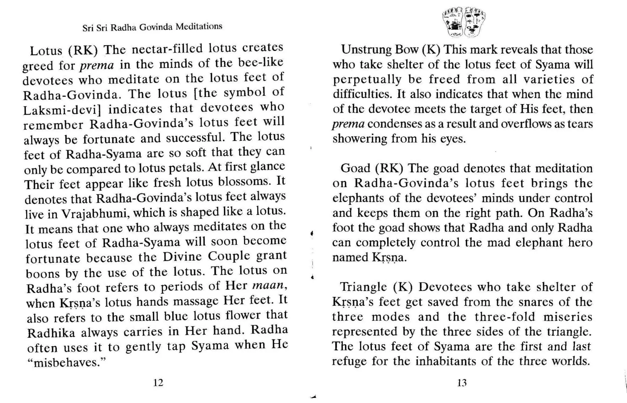 Sri Sri Radha Govinda Meditations
Lotus (RK) The nectar-filled lotus creates
greed for prema in the minds of the bee-like
devotees who meditate on the lotus feet of
Radha-Govinda. The lotus [the symbol of
Laksmi-devi] indicates that devotees who
remember Radha-Govinda's lotus fe et will
always be fortunate and successful. The lotus
feet of Radha-Syama are so soft that they can
only be compared to lotus petals. At first glance
Their feet appear like fresh lotus blossoms. It
denotes that Radha-Govinda's lotus feet always
live in Vrajabhumi, which is shaped like a lotus.
It means that one who always meditates on the
lotus feet of Radha-Syama will soon become
fortunate because the Divine Couple grant
bo ons by th e use of the lotus. The lotus on
Radha's foot refers to periods of Her maan ,
when Krsna's lotus hands massage Her feet. It
also refers to the small blue lotus flower that
Radhika always carries in Her hand. Radha
often uses it to gently tap Syama when He
"misbehaves."
12
Unstrung Bow (K) This mark reveals that those
who take shelter of the lotus feet of Syama will
perpetually be fr eed from all varieties of
difficulties. It also indicates that when the mind
of the devotee meets the target of His feet, then
prema condenses as a result and overflows as tears
showering from his eyes.
Goad (RK) The goad denotes that meditation
on R adha-Govinda's lotus feet brings the
elephants of the devotees' minds under control
and keeps them on the right path. On Radha's
foot the goad shows that Radha and only Radha
can completely control the mad elephant hero
named Krsna.
Trian gle (K) Devotees who take shelter of
Krsna's feet get saved from the snares of the
three modes and the three-fold miseries
represented by the three sides of the triangle.
The lotus feet of Syama are the first and last
refuge for the inhabitants of the three worlds.
13
 