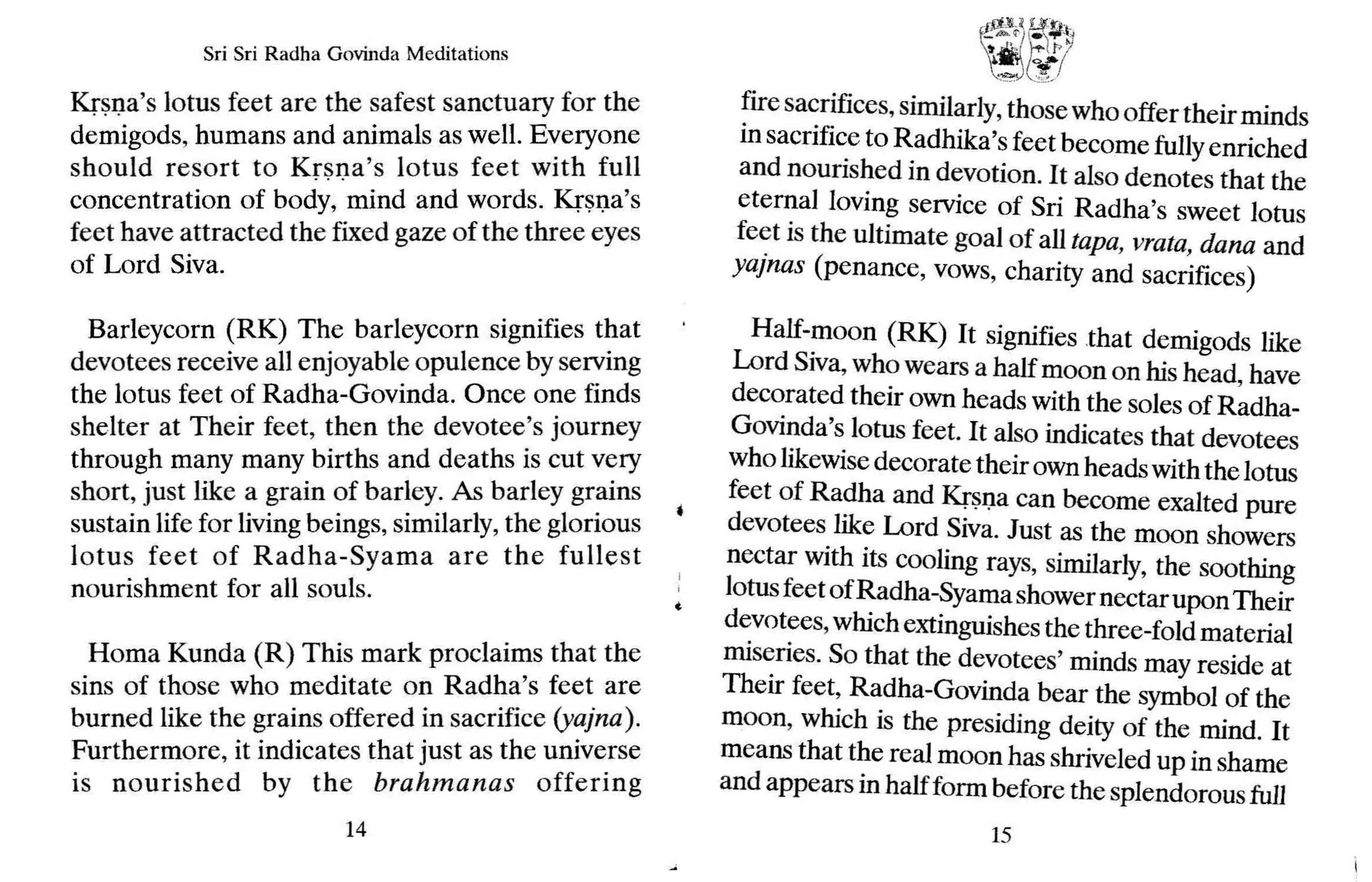 Sri Sri Radha Govinda Meditations
Krsna's lotus feet are the safest sanctuary for the
demigods, humans and animals as well. Everyone
should resort to Krsn a's lotus feet with full
concentration of body, mind and words. Krsna's
feet have attracted the fixed gaze of the three eyes
of Lord Siva.
Barleycorn (RK) The barleycorn signifies that
devotees receive all enjoyable opulence by serving
the lotus feet of Radha-Govinda. Once one finds
shelter at Their feet, then the devotee's journey
through many many births and deaths is cut very
short, just like a grain of barley. As barley grains
sustain life for living beings, similarly, the glorious
lotus feet of Radha-Syama are the fullest
nourishment for all souls.
Homa Kunda (R) This mark proclaims that the
sins of those who meditate on Radha's feet are
burned like the grains offered in sacrifice (yajna) .
Furthermore, it indicates that just as the universe
is nourished by the brahmanas offering
14
( •..£
..·.<.~Ef
.~:~
t ...)();/
fire sacrifices, similarly,thosewho offer theirminds
in sacrifice to Radhika's feet become fullyenriched
and nourished in devotion. It also denotes that the
eternal loving service of Sri Radha's sweet lotus
feet is the ultimate goal of all tapa, vrata, dana and
yajnas (penance, vows, charity and sacrifices)
Half-moon (RK) It signifies that demigods like
Lord Siva, who wears a halfmoon on his head, have
decorated their own heads with the sales of Radha-
Govinda's lotus feet. It also indicates that devotees
who likewise decorate theirown heads with the lotus
feet of Radha and Krsna can become exalted pure
devotees like Lord Siva. Just as the moon showers
nectar with its cooling rays, similarly, the soothing
lotusfeet ofRadha-Syamashower nectar uponTheir
devotees,which extinguishes the three-fold material
miseries. So that the devotees' minds may reside at
Their feet, Radha-Govinda bear the symbol of the
moon, which is the presiding deity of the mind. It
means that the real moon has shriveled up in shame
and appears in half form before the splendorousfull
15
 