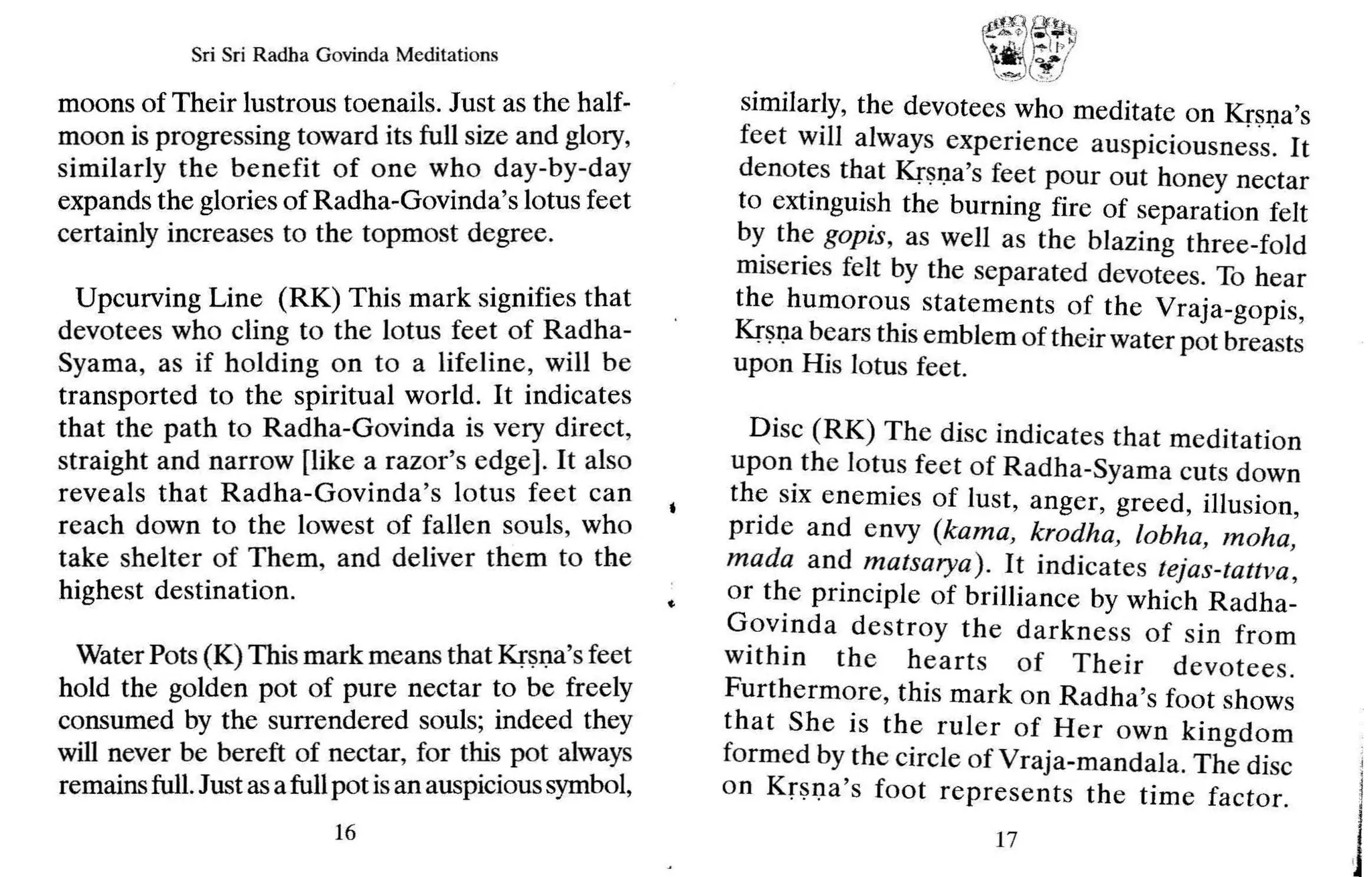 Sri Sri Radha Govinda Meditations
moons of Their lustrous toenails. Just as the half-
moon is progressing toward its full size and glory,
similarly the benefit of one who day -by-day
expands the glories of Radha-Govinda's lotus feet
certainly increases to the topmost degree.
Upcurving Line (RK) This mark signifies that
devotees who cling to the lotus feet of Radha-
Syama, as if holding on to a lifeline, will be
transported to the spiritual world. It indicates
that the path to Radha-Govinda is very direct,
straight and narrow [like a razor's edge]. It also
reveals that Radha-Govinda's lotus feet can
reach down to the lowest of fallen souls, who
take shelter of Them, and deliver them to the
highest destination.
Water Pots (K) This mark means that Krsna's feet
hold the golden pot of pure nectar to be freely
consumed by the surrendered souls; indeed they
will never be bereft of nectar, for this pot always
remainsfull.Just asafullpot isan auspicioussymbol,
16
~~
.~~~~
l j:
..J
· )7
.1
,,/
",-"=';;)C?!J
similarly, the devotees who meditate on Krsna's
feet will always experience auspiciousness . It
denotes that Krsna's feet pour out honey nectar
to extinguish the burning fire of separation felt
by the gopis, as well as the blazing three-fold
miseries felt by the separated devotees. To hear
the humorous statements of the Vraja-gopis,
Krsna bears this emblem of theirwater pot breasts
upon His lotus feet.
Disc (RK) The disc indicates that meditation
upon the lotus feet of Radha-Syama cuts down
the six enemies of lust, anger, greed, illusion,
pride and envy (kama, krodha, lobha, moha,
mada and matsarya) . It indicates tejas-tattva ,
or the principle of brilliance by which Radha-
Govinda destroy the darkness of sin from
within the hearts of Their devotees.
Furthermore, this mark on Radha's foot shows
that She is the ruler of Her own kingdom
formed by the circle of Vraja-mandala. The disc
on Krsna's foot represents th e time factor.
17
 