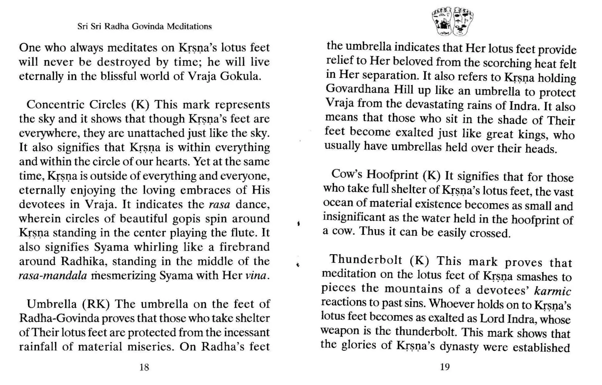 Sri Sri Radh a Govinda Meditations
One who always meditates on Krsna's lotus feet
will never be destroyed by time; he will live
eternally in the blissful world of Vraja Gokula.
Concentric Circles (K) This mark represents
the sky and it shows that though Krsna's feet are
everywhere, they are unattached just like the sky.
It also signifies that Kr~I,1a is within everything
and within the circle of our hearts. Yet at the same
time, Krsna is outside of everything and everyone,
eternally enjoying the loving embraces of His
devotees in Vraja. It indicates the rasa dance,
wherein circles of beautiful gopis spin around
Kr~I,1a standing in the center playing the flute. It
also signifies Syama whirling like a firebrand
around Radhika, standing in the middle of the
rasa-mandala mesmerizing Syama with Her vina.
Umbrella (RK) The umbrella on the feet of
Radha-Govinda proves that those who take shelter
ofTheir lotus feet are protected from the incessant
rainfall of material miseries. On Radha's feet
18
~/,
-j(~::;
the umbrella indicates that Her lotus feet provide
relief to Her beloved from the scorching heat felt
in Her separation. It also refers to Kr~I,1a holding
Govardhana Hill up like an umbrella to protect
Vraja from the devastating rains of Indra. It also
means that those who sit in the shade of Their
feet become exalted just like great kings, who
usually have umbrellas held over their heads.
Cow's Hoofprint (K) It signifies that for those
who take full shelter of Krsna's lotus feet, the vast
ocean of material existence becomes as small and
insignificant as the water held in the hoofprint of
a cow. Thus it can be easily crossed.
Thunderbolt (K) This mark proves that
meditation on the lotus feet of Krsna smashes to
pieces the mountains of a devotees' karmic
reactions to past sins. Whoever holds on to Krsna's
lotus feet becomes as exalted as Lord Indra, whose
weapon is the thunderbolt. This mark shows that
the glories of Krsna's dynasty were established
19
 