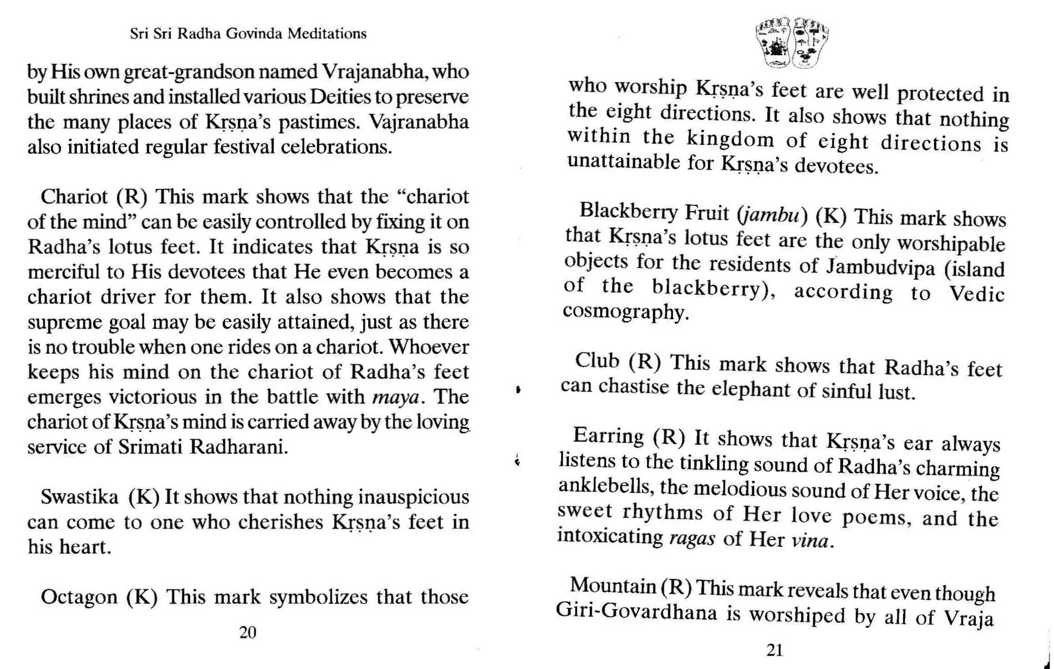 Sri Sri Radh a Govinda Meditations
byHis owngreat-grandson n~ed V~~janabha, who
builtshrinesand installedvanous Deities to preserve
the many places of Krsna's pastimes: Vajranabha
also initiated regular festival celebrations.
Chariot (R) This mark shows that th~ ~'ch~riot
of the mind" can be easilycontrolled by fixing~t on
Radha's lotus feet. It indicates that Krsna IS so
merciful to His devotees that He even becomes a
chariot driver for them. It also shows that the
supreme goal may be easily attained,)ust as there
isno trouble when one rides on a chanot. Whoever
keeps his mind on the chariot of. Radha's feet
emerges victorious in the battle With maya. ~he
chariot of Krsna's mind iscarried awaybythe loving
service of Srimati Radharani.
Swastika (K) It shows that nothing inauspicio~s
can come to one who cherishes Krsna's feet m
his heart.
Octagon (K) This mark symbolizes that those
20
~f
~:/~~'~
"tI t"I.. !
'-
.....
~) .:::~/
who worship Krsna's feet are well protected in
the eight directions. It also shows that nothing
within the kingdom of eight directions is
unattainable for Krsna's devotees.
Blackberry Fruit (jambu) (K) This mark shows
that Krsna 's lotus feet are the only worshipable
objects for the residents of Jambudvipa (island
of the blackberry), according to Vedic
cosmography.
Club (R) This mark shows that Radha's feet
can chastise the elephant of sinful lust.
Earring (R) It shows that Krsna's ear always
listens to the tinkling sound of Radha's charming
anklebells, the melodious sound of Her voice, the
sweet rhythms of Her love poems, and the
intoxicating ragas of Her vina.
Mountain (R) This mark reveals that even though
Giri-Govardhana is worshiped by all of Vraja
21
 