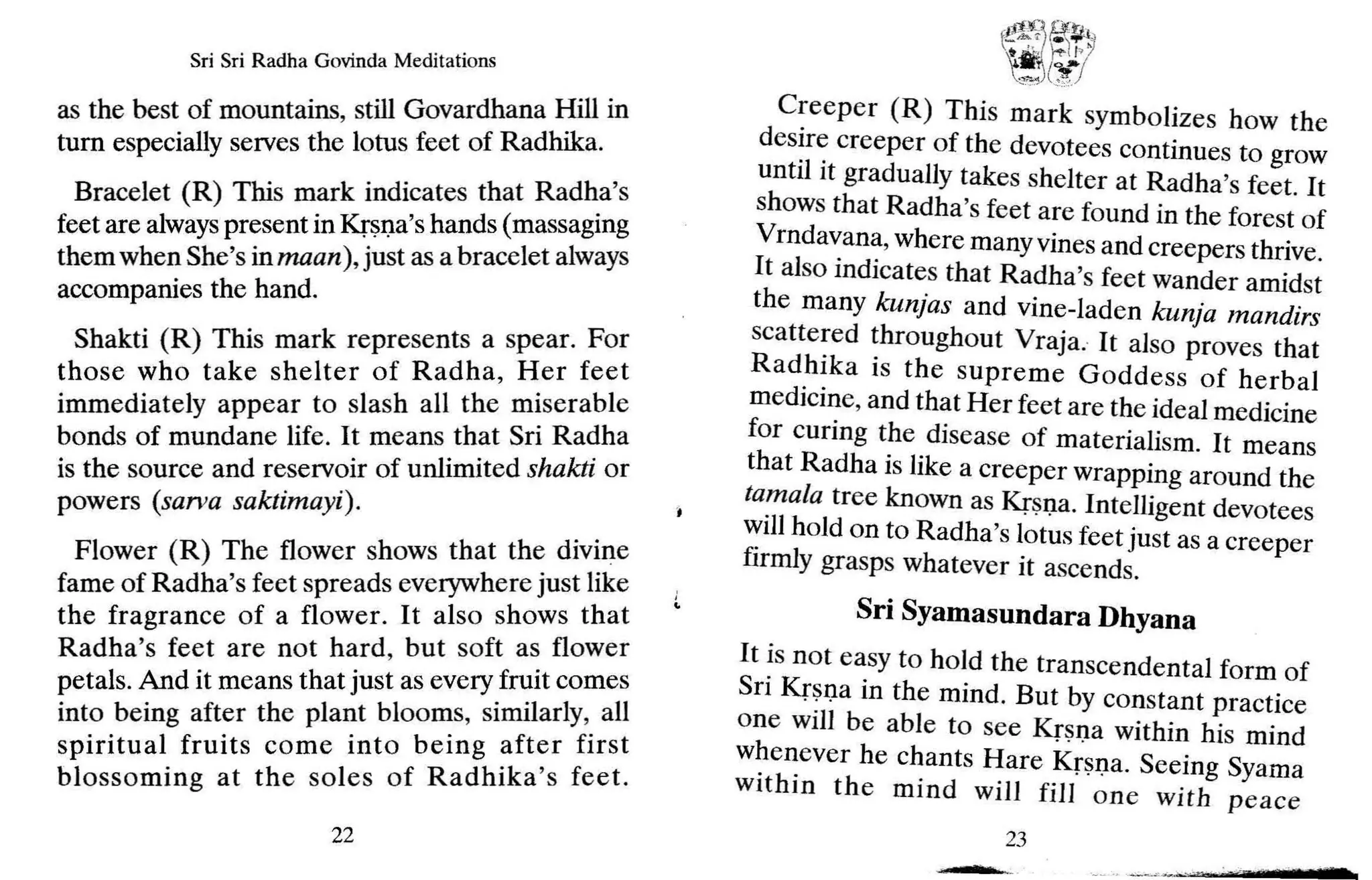 Sri Sri Radha Govinda Meditations
as the best of mountains, still Govardhana Hill in
turn especially serves the lotus feet of Radhika.
Bracelet (R) This mark indicates that Rad~a's
feet are always present in Krsna's hands (massaging
them when She's in maan), just as a bracelet always
accompanies the hand.
Shakti (R) This mark represents a spear. For
those who take shelter of Radha, Her feet
immediately appear to slash all the miserable
bonds of mundane life. It means that Sri Radha
is the source and reservoir of unlimited shakti or
powers (sarva saktimayi).
Flower (R) The flower shows that the divine
fame of Radha's feet spreads everywhere just like
the fragrance of a flower. It also shows that
Radha's feet are not hard, but soft as flower
petals. And it means that just as every.fr~it comes
into being after the plant blooms, SImilarly,.all
spiritual fruits come into being ~ft~r first
blossoming at the soles of Radhika s feet.
22
f
l!l.?>
. ~~1
'.ji,( 'rt-I />I
t::
X:(J
Creeper (R) This mark symbolizes how the
desire creeper of the devotees continues to grow
until it gradually takes shelter at Radha's feet. It
shows that Radha's feet are found in the forest of
Vrndavana, where many vines and creepers thrive.
It also indicates that Radha's feet wander amidst
the many kunjas and vine-laden kunja mandirs
scattered throughout Vraja. It also proves that
Radhika is the supreme Goddess of herbal
medicine, and that Her feet are the ideal medicine
for curing the disease of materialism. It means
that Radha is like a creeper wrapping around the
tamala tree known as Krsna. Intelligent devotees
willhold on to Radha's lotus feet just as a creeper
firmly grasps whatever it ascends.
Sri Syamasundara Dhyana
It is not easy to hold the transcendental form of
Sri Krsna in the mind. But by constant practice
one will be able to see Krsna within his mind
whenever he chants Hare Krsna. Seeing Syama
within the mind will fill one with peace
23
m
 