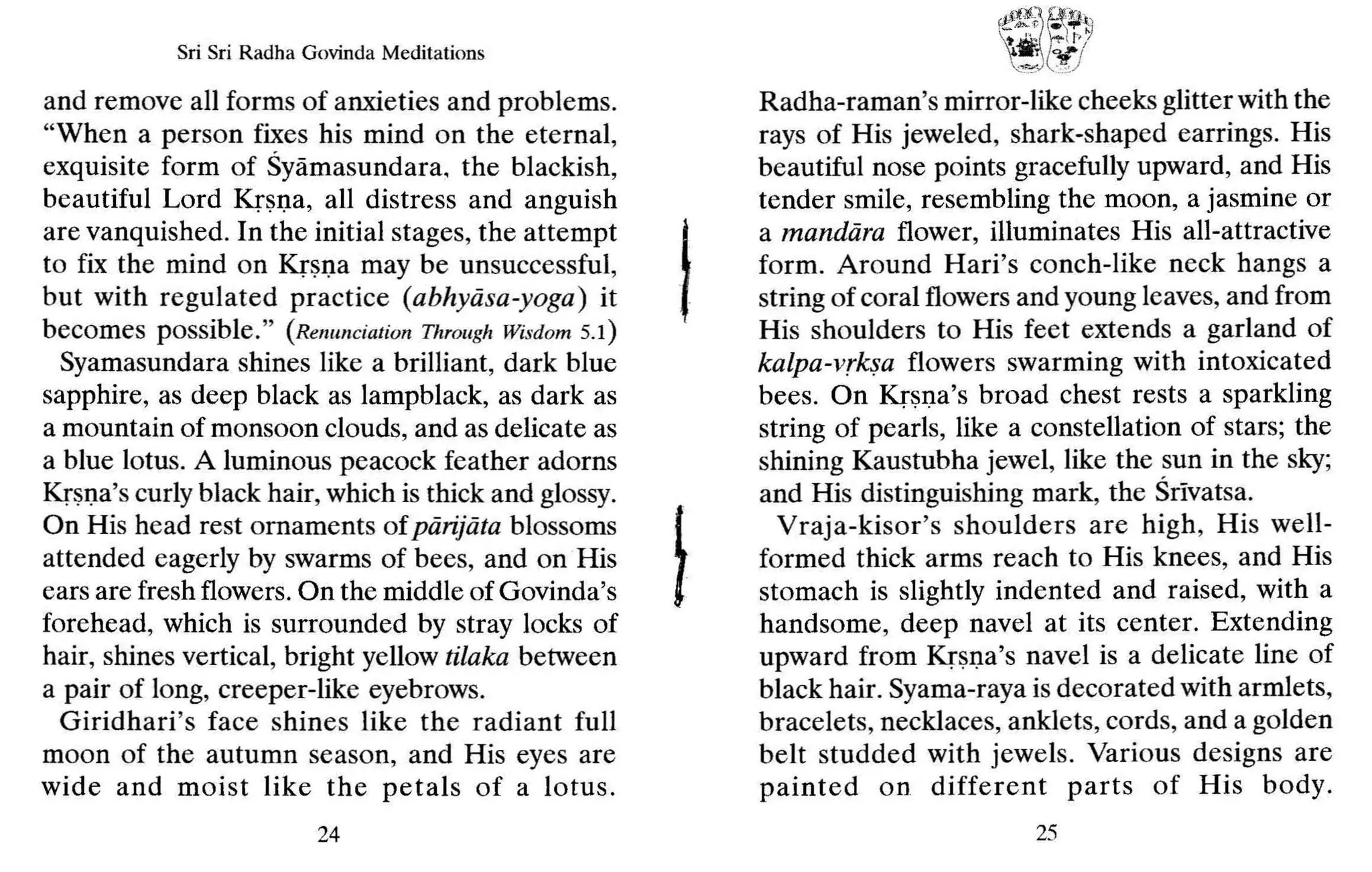 Sri Sri Radha Govinda Meditations
and remove all forms of anxieties and problems.
"When a person fixes his mind on the eternal,
exquisite form of Syamasundara, the blackish,
beautiful Lord Krsna, all distress and anguish
are vanquished. In the initial stages, the attempt
to fix the mind on Krsna may be unsuccessful,
but with regulated practice (abhyiisa-yoga) it
becomes possible." (Renunciation Through Wisdom 5.1)
Syamasundara shines like a brilliant, dark blue
sapphire, as deep black as lampblack, as dark as
a mountain of monsoon clouds, and as delicate as
a blue lotus. A luminous peacock feather adorns
Krsna's curly black hair, which is thick and glossy.
On His head rest ornaments of pdrijiita blossoms
attended eagerly by swarms of bees, and on His
ears are fresh flowers. On the middle of Govinda's
forehead, which is surrounded by stray locks of
hair, shines vertical, bright yellow tilaka between
a pair of long, creeper-like eyebrows.
Giridhari's fac e shines like the radiant full
moon of the autumn season, and His eyes are
wide and moist like the petals of a lotus.
24
I
f!!~'.0f.!;~~
l " ~~ir,!
!!:
JYJ
Radha-raman's mirror-like cheeks glitter with the
rays of His jeweled, shark-shaped earrings. His
beautiful nose points gracefully upward, and His
tender smile, resembling the moon, a jasmine or
a mandiira flower, illuminates His all-attractive
form. Around Hari's conch-like neck hangs a
string of coral flowers and young leaves, and from
His shoulders to His feet extends a garland of
kalpa-vrksa flowers swarming with intoxicated
bees. On Krsna's broad chest rests a sparkling
string of pearls, like a constellation of stars; the
shining Kaustubha jewel, like the sun in the sky;
and His distinguishing mark, the Srivatsa.
Vraja-kisor's shoulders are high, His well-
formed thick arms reach to His knees, and His
stomach is slightly indented and raised, with a
handsome, deep navel at its center. Extending
upward from Krsna's navel is a delicate line of
black hair. Syama-raya is decorated with armlets,
bracelets, necklaces, anklets, cords, and a golden
belt studded with jewels. Various designs are
painted on different parts of His body.
25
 