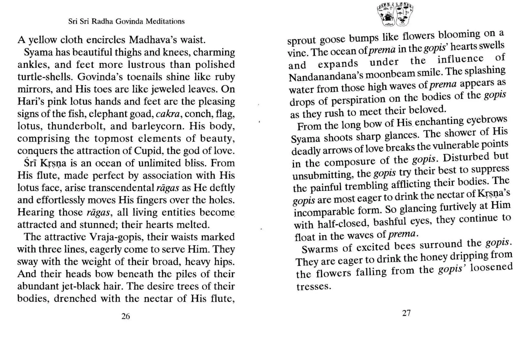 Sri Sri Radha Govinda Meditations
A yellow cloth encircles Madhava's waist.
Syama has beautiful thighs and knees, charming
ankles, and feet more lustrous than polished
turtle-shells. Govinda's toenails shine like ruby
mirrors, and His toes are like jeweled leaves. On
Hari's pink lotus hands and feet are the pleasing
signs of the fish, elephant goad, cakra,conch, flag,
lotus, thunderbolt, and barleycorn. His body,
comprising the topmost elements of beauty,
c~nquersthe attraction of Cupid, the god of love.
SrI Krsna is an ocean of unlimited bliss. From
His flute, made perfect by association with His
lotus face, arise transcendental ragas as He deftly
and effortlessly moves His fingers over the holes.
Hearing those ragas, all living entities become
attracted and stunned; their hearts melted.
The attractive Vraja-gopis, their waists marked
with three lines, eagerly come to serve Him. They
sway with the weight of their bro ad, heavy hips.
And their heads bow beneath the piles of their
abundant jet-black hair. The desire trees of their
bodies, drenched with the nectar of His flute,
26
r[,O J,..~
.)n:t
F
--"( ~.~
'!),:
.£r
sprout goose bumps like flowers ~looming on a
vine.The ocean ofprema in the gOplS' hearts swells
and expands under the influence .of
Nandanandana's moonbeam smile. The splashmg
water from those high waves of prema appears ~s
drops of perspiration on the bodies of the gOplS
as they rush to meet their beloved. .
From the long bow of His.enchantmg eyebro,,:s
Syama shoots sharp glances. The shower of ~IS
deadly arrows of love breaks the vulnerable pomts
in the composure of the gopis. Disturbed but
unsubmitting, the gopis try their best to suppress
the painful trembling afflicting their bodies. Th,e
gopisare most eager to drink the nectar of Kr$l)~ s
incomparable form. So glancing furtively at HIm
with half-closed, bashful eyes, they continue to
float in the waves of prema. .
Swarms of excited bees surround the gOplS.
They are eager to drink the honey d~i?ping from
the flowers falling from the goprs loosened
tresses.
27
 